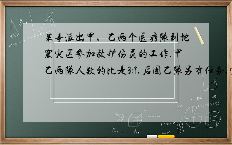 某事派出甲、乙两个医疗队到地震灾区参加救护伤员的工作.甲乙两队人数的比是3：7,后因乙队另有任务,少去了7人,这时乙队的