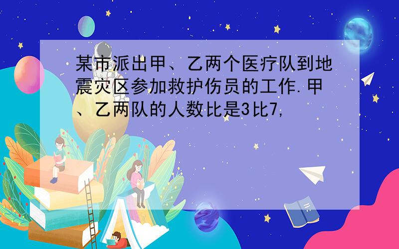 某市派出甲、乙两个医疗队到地震灾区参加救护伤员的工作.甲、乙两队的人数比是3比7,