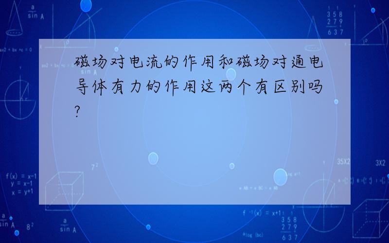 磁场对电流的作用和磁场对通电导体有力的作用这两个有区别吗?