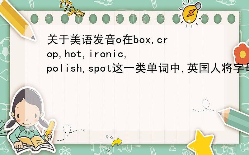 关于美语发音o在box,crop,hot,ironic,polish,spot这一类单词中,英国人将字母o读作[)],而