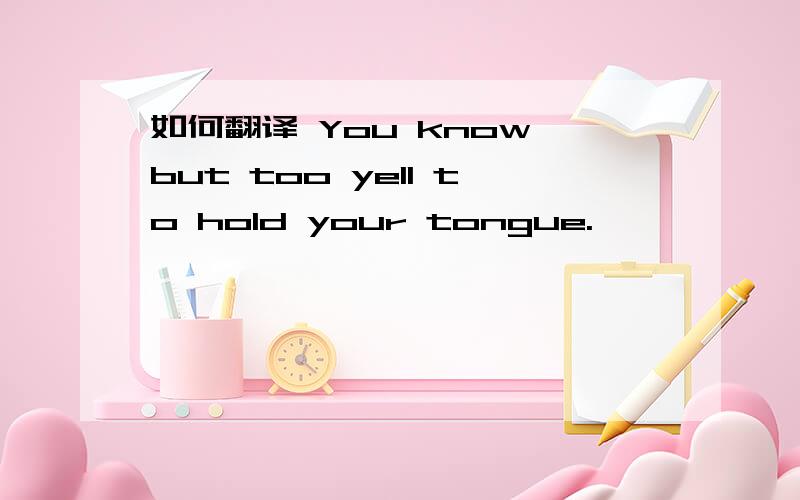 如何翻译 You know but too yell to hold your tongue.