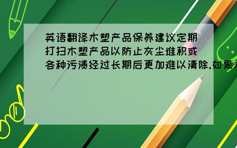 英语翻译木塑产品保养建议定期打扫木塑产品以防止灰尘堆积或各种污渍经过长期后更加难以清除.如果木塑产品一旦有了污渍而又不确