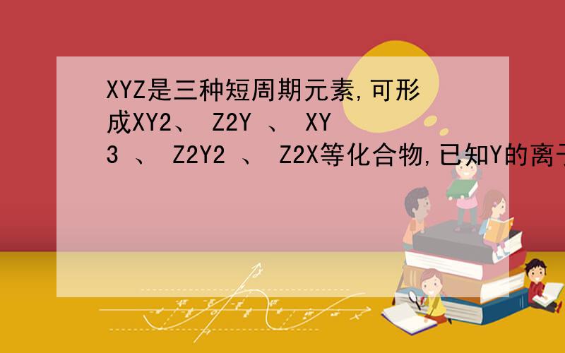 XYZ是三种短周期元素,可形成XY2、 Z2Y 、 XY3 、 Z2Y2 、 Z2X等化合物,已知Y的离子和Z的离子有相