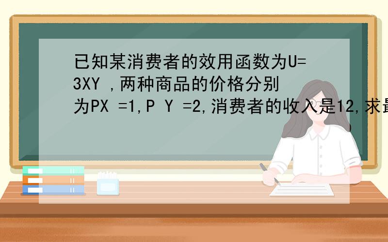 已知某消费者的效用函数为U=3XY ,两种商品的价格分别为PX =1,P Y =2,消费者的收入是12,求最大效用?