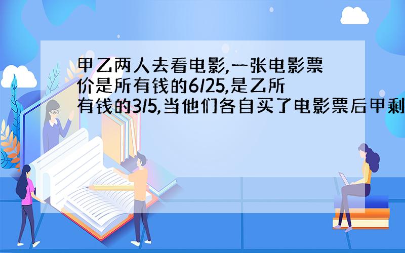 甲乙两人去看电影,一张电影票价是所有钱的6/25,是乙所有钱的3/5,当他们各自买了电影票后甲剩下的钱比乙