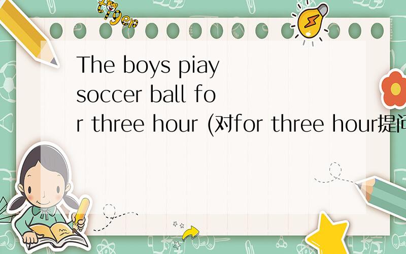 The boys piay soccer ball for three hour (对for three hour提问)