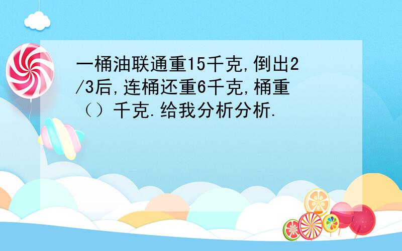 一桶油联通重15千克,倒出2/3后,连桶还重6千克,桶重（）千克.给我分析分析.