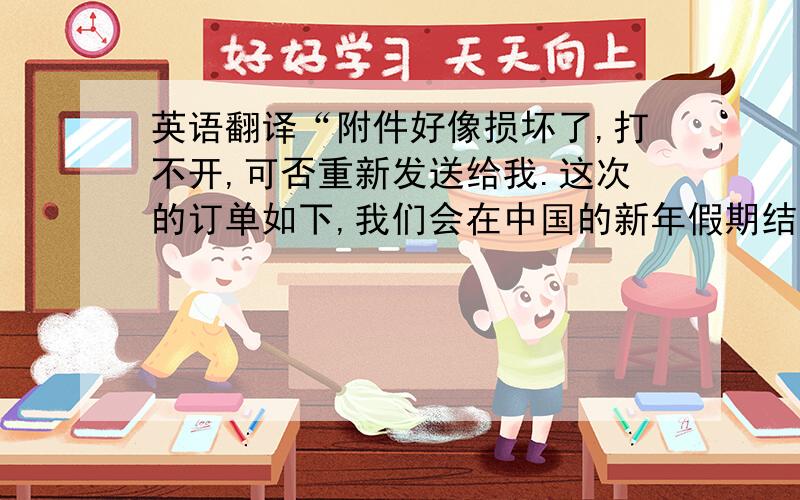 英语翻译“附件好像损坏了,打不开,可否重新发送给我.这次的订单如下,我们会在中国的新年假期结束后付款,大约是2月18号.