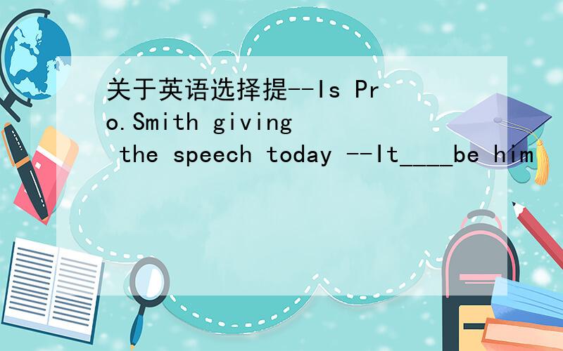 关于英语选择提--Is Pro.Smith giving the speech today --It____be him