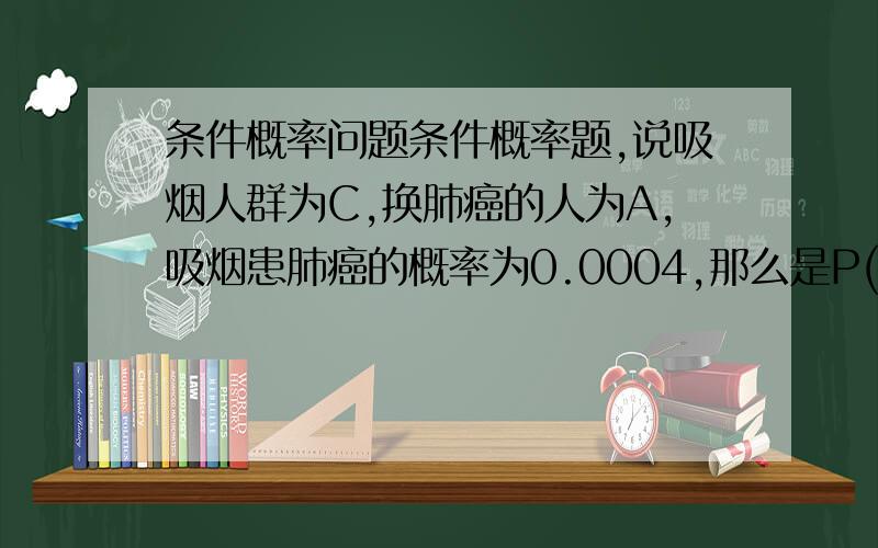 条件概率问题条件概率题,说吸烟人群为C,换肺癌的人为A,吸烟患肺癌的概率为0.0004,那么是P(A|C)=0.0004