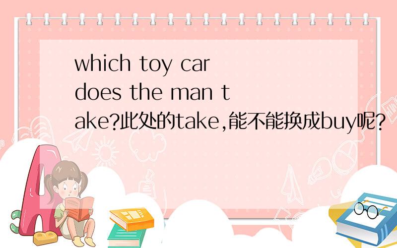 which toy car does the man take?此处的take,能不能换成buy呢?