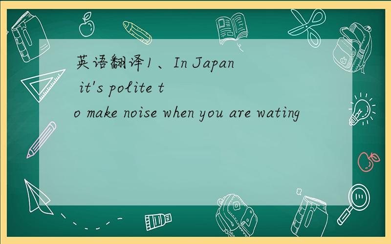 英语翻译1、In Japan it's polite to make noise when you are wating