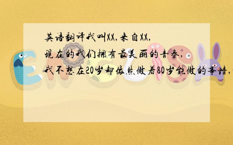 英语翻译我叫XX,来自XX,现在的我们拥有最美丽的青春,我不想在20岁却依然做着80岁能做的事情,玩电脑,看电视.我喜欢