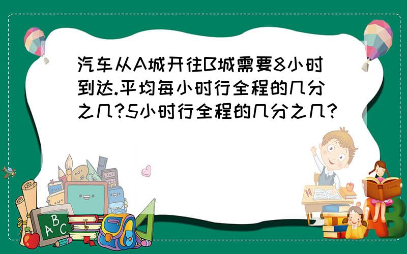 汽车从A城开往B城需要8小时到达.平均每小时行全程的几分之几?5小时行全程的几分之几?