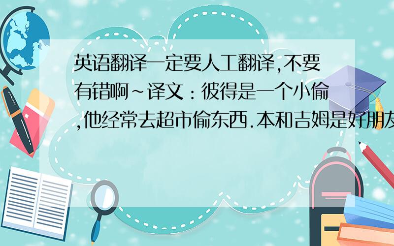 英语翻译一定要人工翻译,不要有错啊~译文：彼得是一个小偷,他经常去超市偷东西.本和吉姆是好朋友.今天,他们一起去超市买零