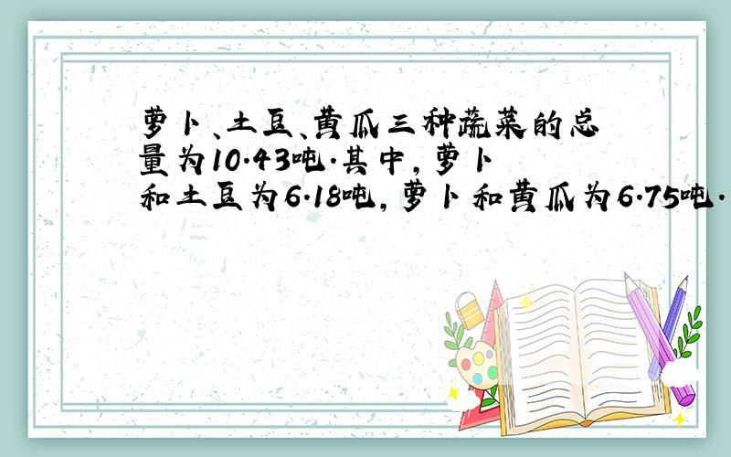 萝卜、土豆、黄瓜三种蔬菜的总量为10.43吨.其中,萝卜和土豆为6.18吨,萝卜和黄瓜为6.75吨.三种蔬菜分