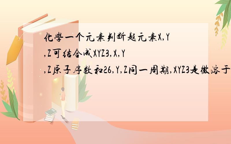 化学一个元素判断题元素X,Y,Z可结合成XYZ3,X,Y,Z原子序数和26,Y,Z同一周期,XYZ3是微溶于水的盐,那X