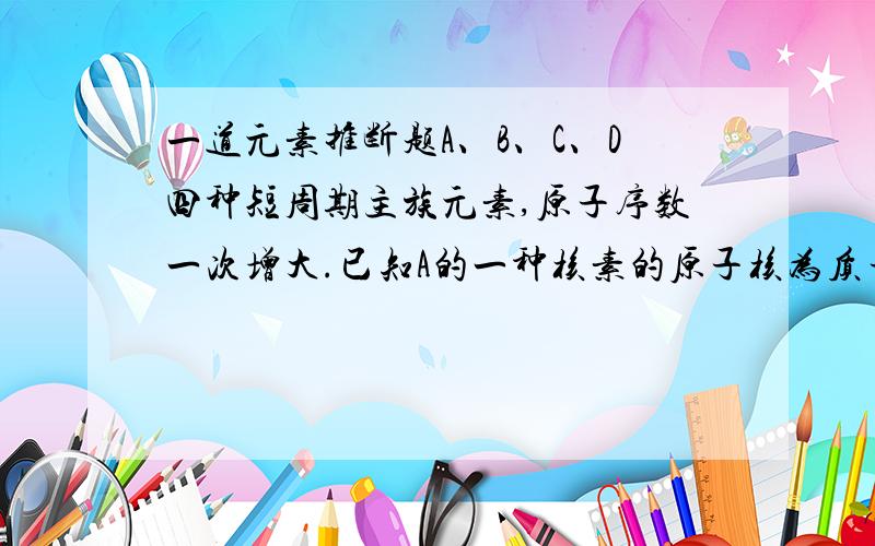 一道元素推断题A、B、C、D四种短周期主族元素,原子序数一次增大.已知A的一种核素的原子核为质子,B元素原子的最外层电子