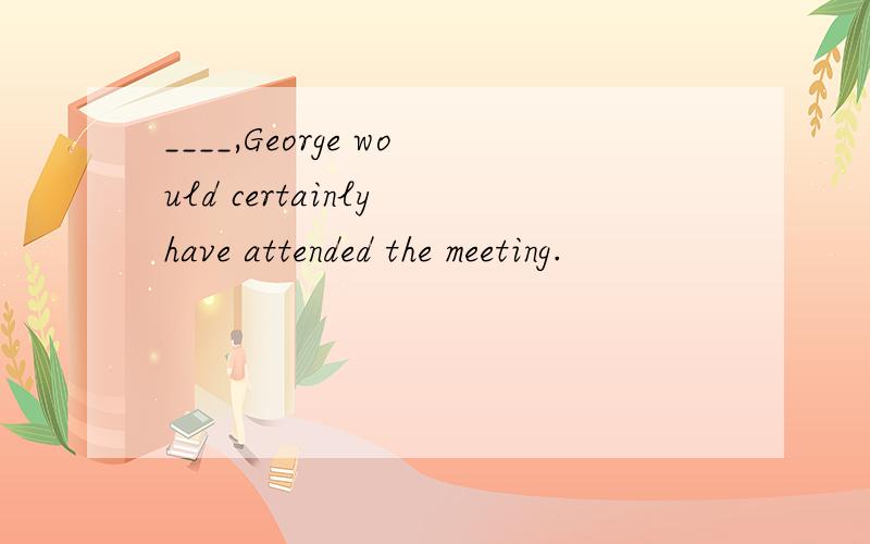 ____,George would certainly have attended the meeting.