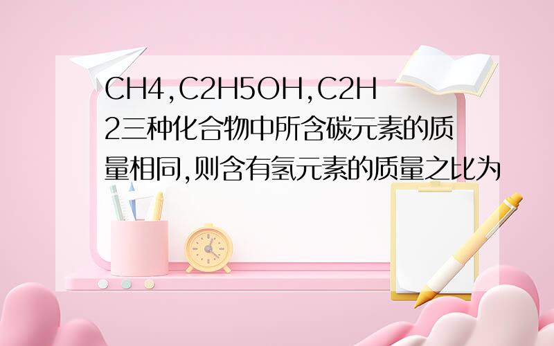 CH4,C2H5OH,C2H2三种化合物中所含碳元素的质量相同,则含有氢元素的质量之比为