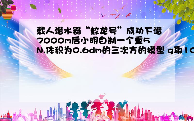 载人潜水器“蛟龙号”成功下潜7000m后小明自制一个重5N.体积为0.6dm的三次方的模型 g取10N/kg