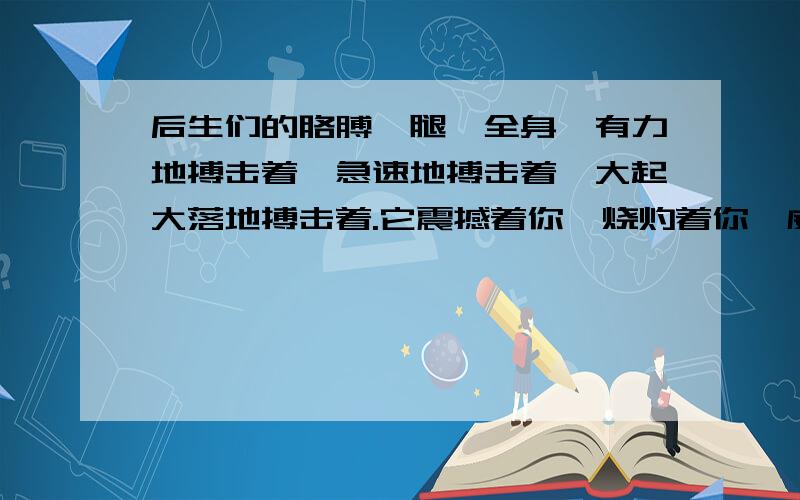 后生们的胳膊、腿、全身,有力地搏击着,急速地搏击着,大起大落地搏击着.它震撼着你,烧灼着你,威逼着你.它使你从来没有如此