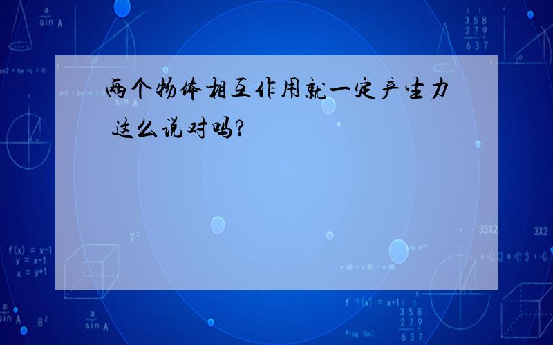 两个物体相互作用就一定产生力 这么说对吗?