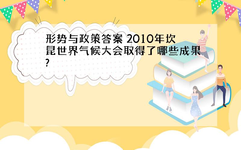 形势与政策答案 2010年坎昆世界气候大会取得了哪些成果?