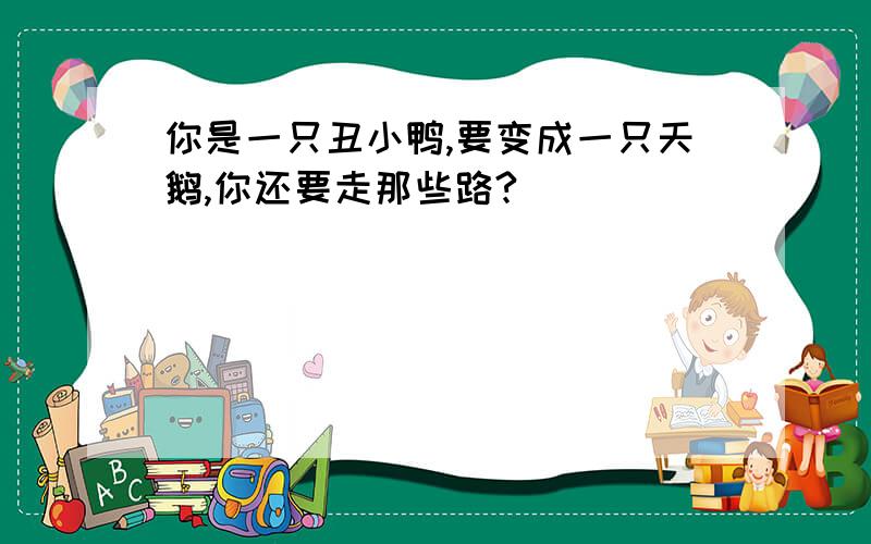 你是一只丑小鸭,要变成一只天鹅,你还要走那些路?