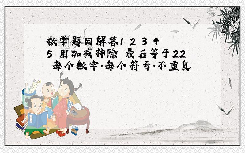 数学题目解答1 2 3 4 5 用加减神除 最后等于22 每个数字.每个符号.不重复