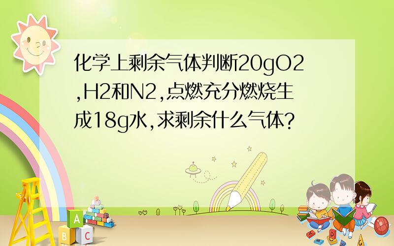 化学上剩余气体判断20gO2,H2和N2,点燃充分燃烧生成18g水,求剩余什么气体?