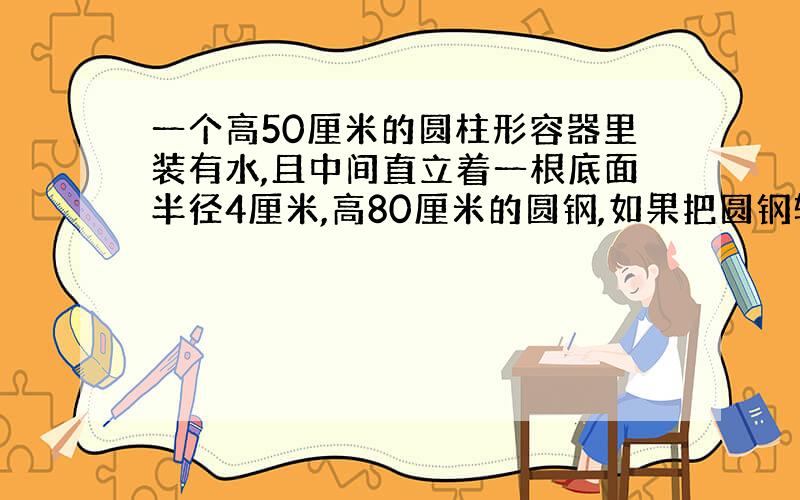 一个高50厘米的圆柱形容器里装有水,且中间直立着一根底面半径4厘米,高80厘米的圆钢,如果把圆钢轻轻向上提起10厘米,水