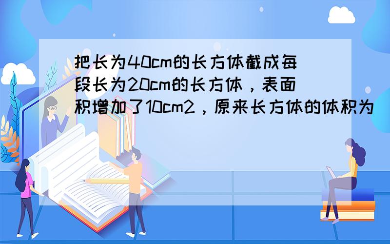 把长为40cm的长方体截成每段长为20cm的长方体，表面积增加了10cm2，原来长方体的体积为______cm3．