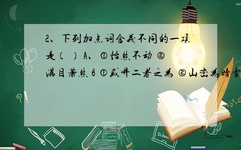 2、下列加点词含义不同的一项是（ ） A、①怡然不动 ②满目萧然 B ①或异二者之为 ②山峦为晴雪所洗