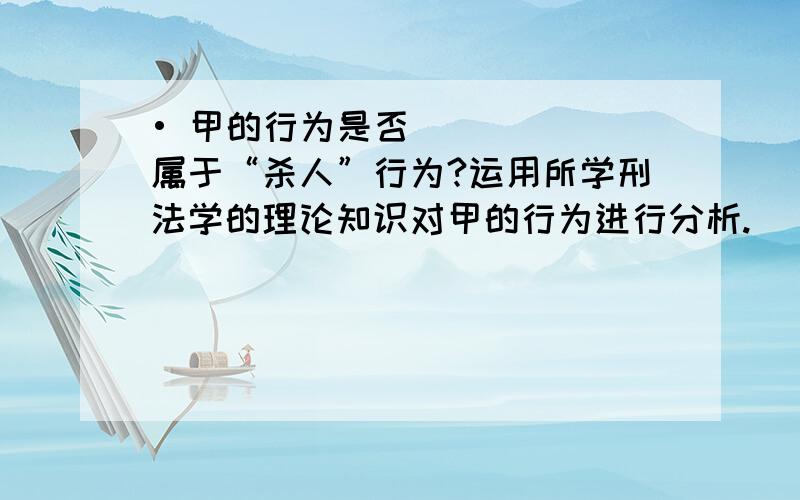 • 甲的行为是否属于“杀人”行为?运用所学刑法学的理论知识对甲的行为进行分析.