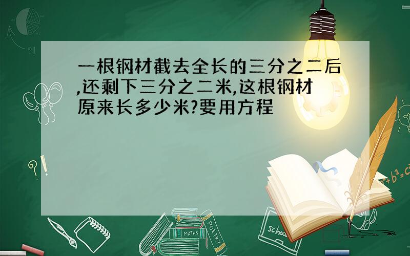 一根钢材截去全长的三分之二后,还剩下三分之二米,这根钢材原来长多少米?要用方程