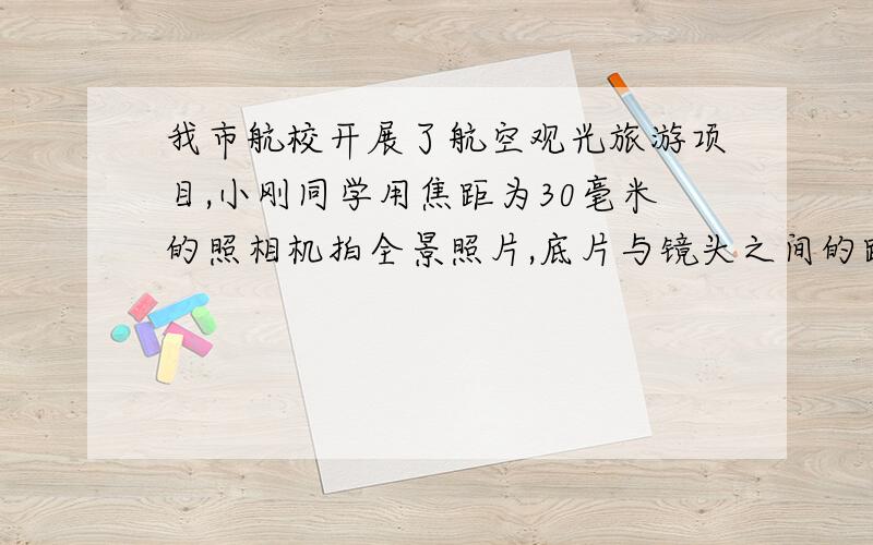 我市航校开展了航空观光旅游项目,小刚同学用焦距为30毫米的照相机拍全景照片,底片与镜头之间的距离应该