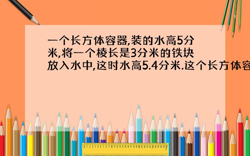 一个长方体容器,装的水高5分米,将一个棱长是3分米的铁块放入水中,这时水高5.4分米.这个长方体容器底面积是多少平方分米