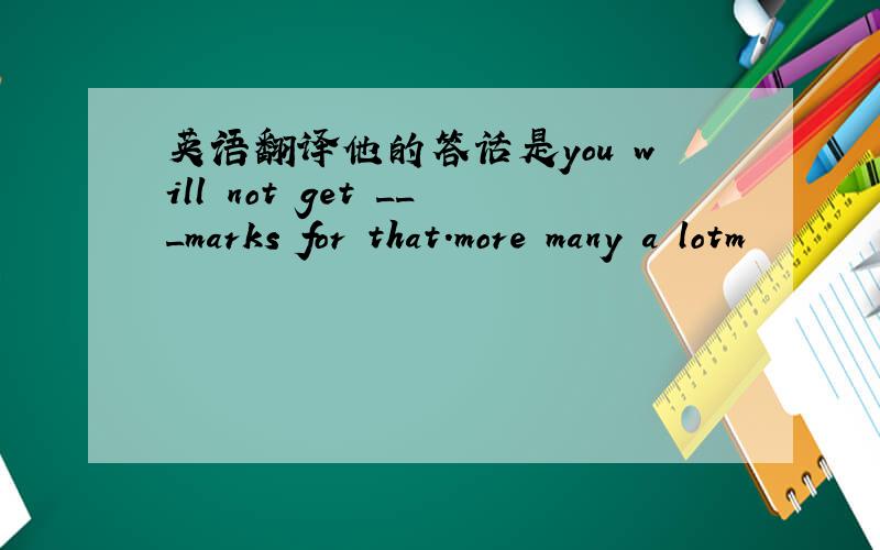 英语翻译他的答话是you will not get ___marks for that.more many a lotm