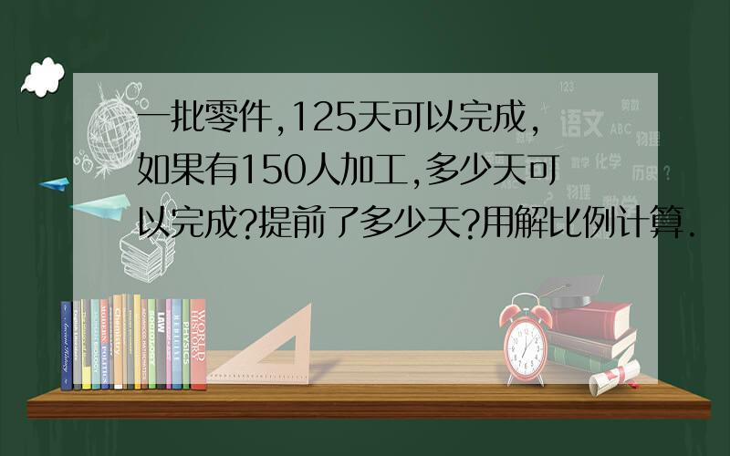 一批零件,125天可以完成,如果有150人加工,多少天可以完成?提前了多少天?用解比例计算.