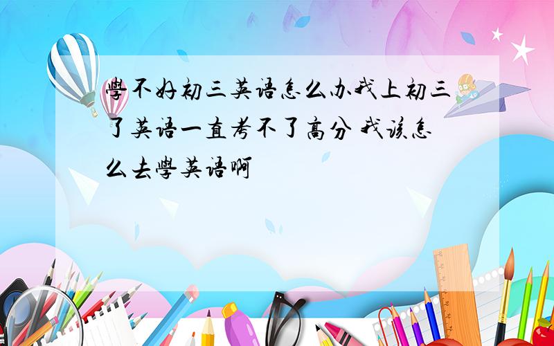 学不好初三英语怎么办我上初三了英语一直考不了高分 我该怎么去学英语啊