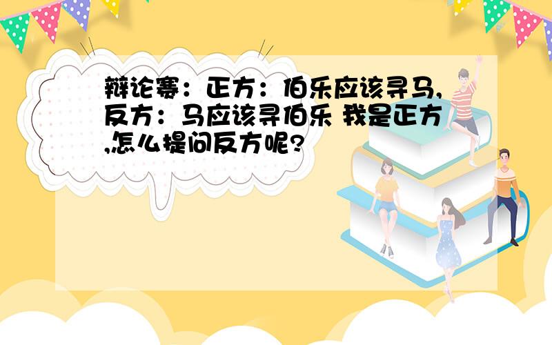 辩论赛：正方：伯乐应该寻马,反方：马应该寻伯乐 我是正方,怎么提问反方呢?