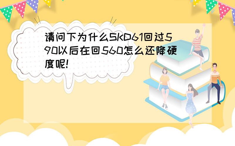 请问下为什么SKD61回过590以后在回560怎么还降硬度呢!