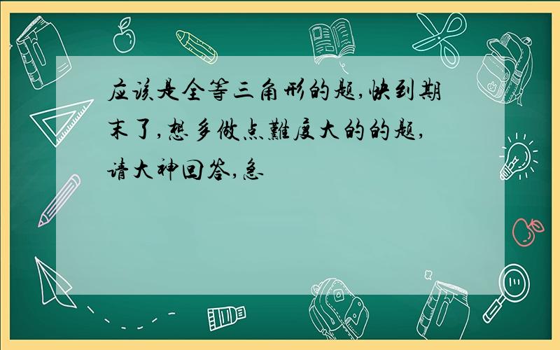 应该是全等三角形的题,快到期末了,想多做点难度大的的题,请大神回答,急