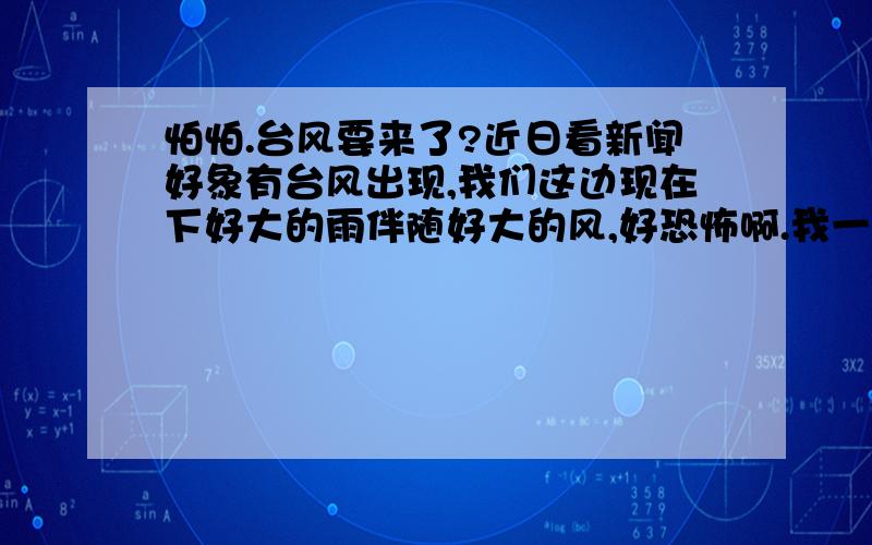 怕怕.台风要来了?近日看新闻好象有台风出现,我们这边现在下好大的雨伴随好大的风,好恐怖啊.我一个人在家.不会造成什么特大