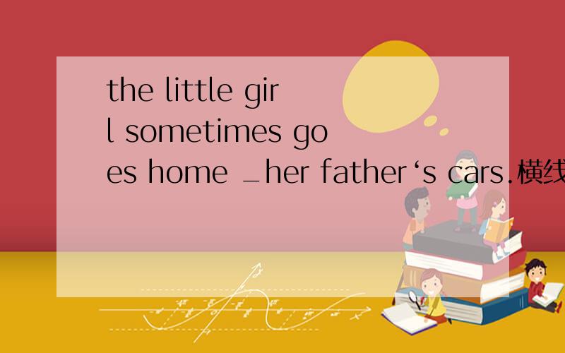 the little girl sometimes goes home _her father‘s cars.横线部分填