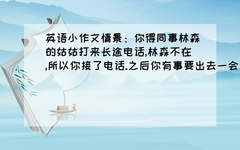 英语小作文情景：你得同事林森的姑姑打来长途电话,林森不在,所以你接了电话.之后你有事要出去一会儿.任务：请你用英语给林森