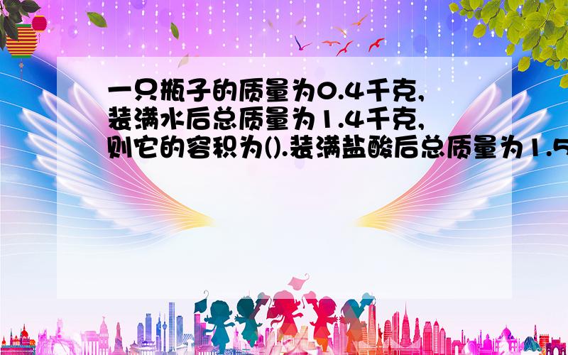 一只瓶子的质量为0.4千克,装满水后总质量为1.4千克,则它的容积为().装满盐酸后总质量为1.5千克,则盐酸的密度是(