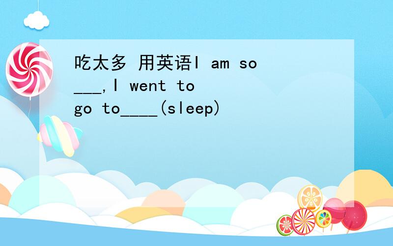 吃太多 用英语I am so___,I went to go to____(sleep)