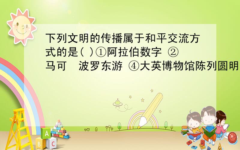 下列文明的传播属于和平交流方式的是( )①阿拉伯数字 ②马可•波罗东游 ④大英博物馆陈列圆明园文物